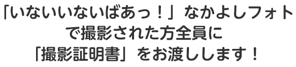 「いないいないばあっ！」なかよしフォトで撮影された方全員に「撮影証明書」をお渡しします！