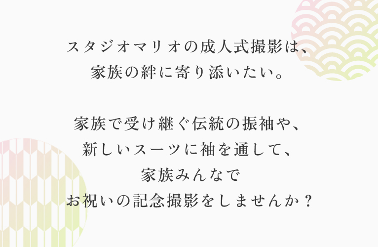 スタジオマリオの成人式撮影は、                                家族の絆に寄り添いたい。                                家族で受け継ぐ伝統の振袖や、                                新しいスーツに袖を通して、                                家族みんなで                                お祝いの記念撮影をしませんか？