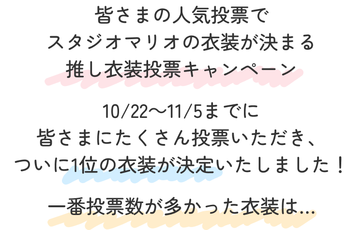 皆さまの人気投票で
                                            スタジオマリオの衣装が決まる
                                            推し衣装投票キャンペーン
                                            10/22～11/5までに
                                            皆さまにたくさん投票いただき、
                                            ついに1位の衣装が決定いたしました！
                                            一番投票数が多かった衣装は…