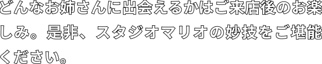 どんなお姉さんに出会えるかはご来店後のお楽しみ。是非、スタジオマリオの妙技をご堪能ください。